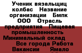 Ученик вязальщиц колбас › Название организации ­ Бмпк, ООО › Отрасль предприятия ­ Пищевая промышленность › Минимальный оклад ­ 18 000 - Все города Работа » Вакансии   . Ямало-Ненецкий АО,Губкинский г.